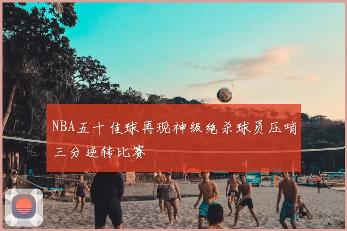 NBA五十佳球再现神级绝杀球员压哨三分逆转比赛
